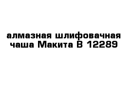 алмазная шлифовачная чаша Макита B 12289 